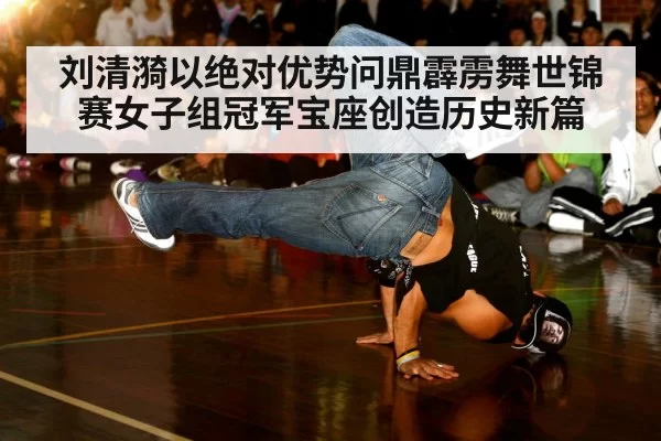 刘清漪以绝对优势问鼎霹雳舞世锦赛女子组冠军宝座创造历史新篇