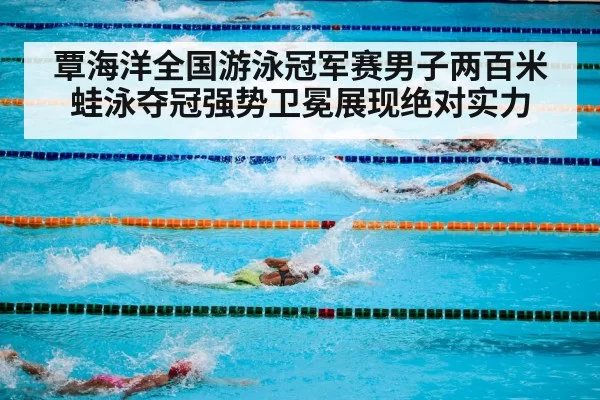 覃海洋全国游泳冠军赛男子两百米蛙泳夺冠强势卫冕展现绝对实力
