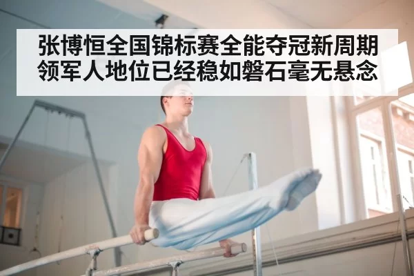 张博恒全国锦标赛全能夺冠新周期领军人地位已经稳如磐石毫无悬念