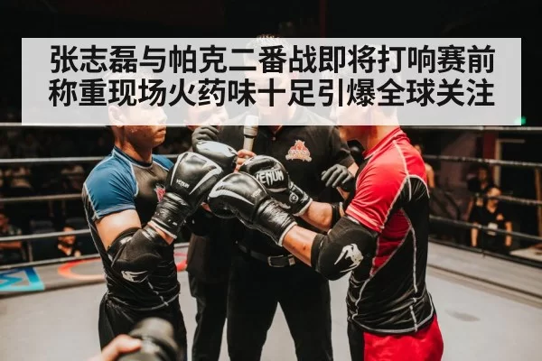 张志磊与帕克二番战即将打响赛前称重现场火药味十足引爆全球关注