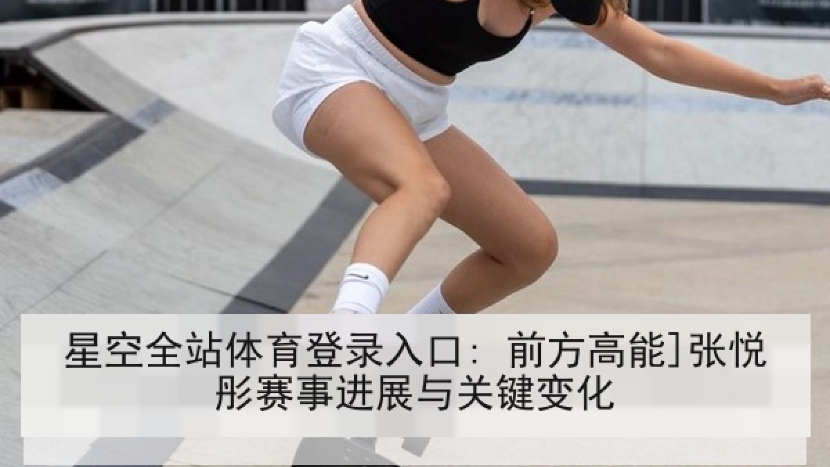 星空全站体育登录入口: 前方高能]张悦彤赛事进展与关键变化